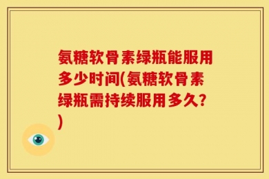 氨糖软骨素绿瓶能服用多少时间(氨糖软骨素绿瓶需持续服用多久？)