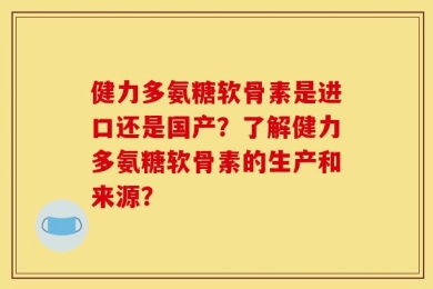 健力多氨糖软骨素是进口还是国产？了解健力多氨糖软骨素的生产和来源？