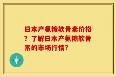 日本产氨糖软骨素价格？了解日本产氨糖软骨素的市场行情？