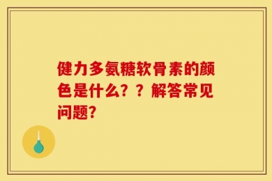 健力多氨糖软骨素的颜色是什么？？解答常见问题？