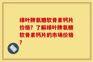 绿叶牌氨糖软骨素钙片价格？了解绿叶牌氨糖软骨素钙片的市场价格？