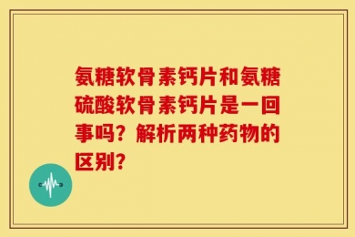 氨糖软骨素钙片和氨糖硫酸软骨素钙片是一回事吗？解析两种药物的区别？