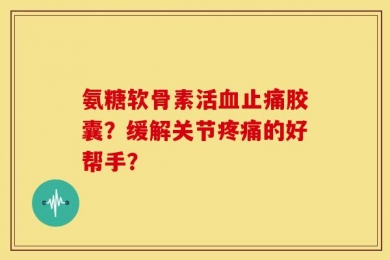 氨糖软骨素活血止痛胶囊？缓解关节疼痛的好帮手？