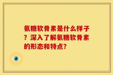 氨糖软骨素是什么样子？深入了解氨糖软骨素的形态和特点？