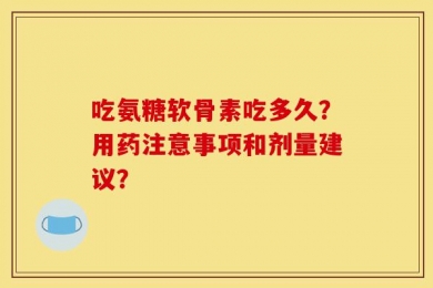 吃氨糖软骨素吃多久？用药注意事项和剂量建议？