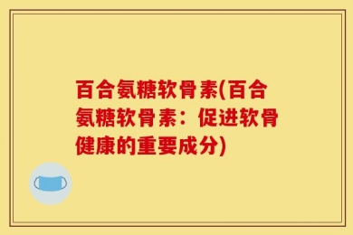 百合氨糖软骨素(百合氨糖软骨素：促进软骨健康的重要成分)