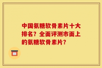 中国氨糖软骨素片十大排名？全面评测市面上的氨糖软骨素片？