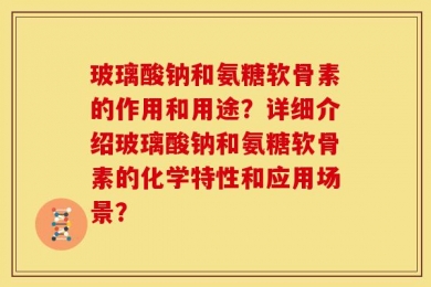玻璃酸钠和氨糖软骨素的作用和用途？详细介绍玻璃酸钠和氨糖软骨素的化学特性和应用场景？