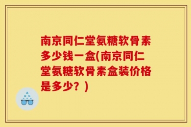 南京同仁堂氨糖软骨素多少钱一盒(南京同仁堂氨糖软骨素盒装价格是多少？)
