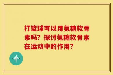 打篮球可以用氨糖软骨素吗？探讨氨糖软骨素在运动中的作用？