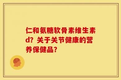 仁和氨糖软骨素维生素d？关于关节健康的营养保健品？