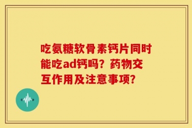 吃氨糖软骨素钙片同时能吃ad钙吗？药物交互作用及注意事项？
