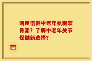 汤臣倍健中老年氨糖软骨素？了解中老年关节保健新选择？
