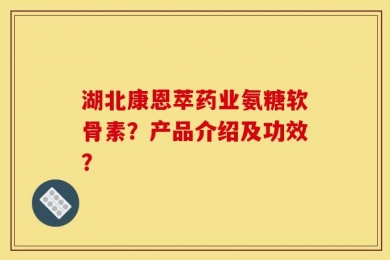 湖北康恩萃药业氨糖软骨素？产品介绍及功效？