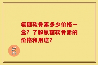 氨糖软骨素多少价格一盒？了解氨糖软骨素的价格和用途？
