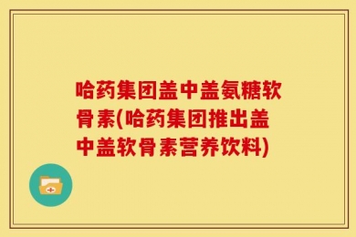 哈药集团盖中盖氨糖软骨素(哈药集团推出盖中盖软骨素营养饮料)