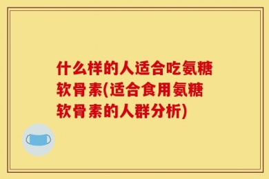 什么样的人适合吃氨糖软骨素(适合食用氨糖软骨素的人群分析)