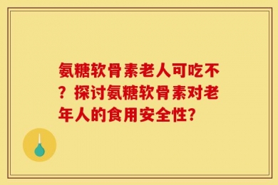 氨糖软骨素老人可吃不？探讨氨糖软骨素对老年人的食用安全性？