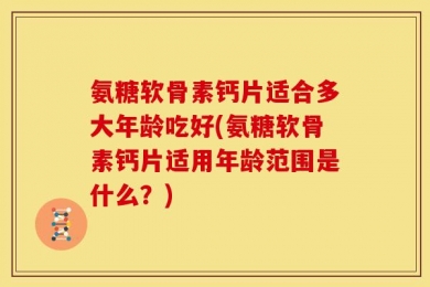 氨糖软骨素钙片适合多大年龄吃好(氨糖软骨素钙片适用年龄范围是什么？)