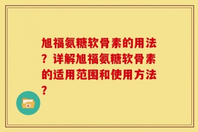 旭福氨糖软骨素的用法？详解旭福氨糖软骨素的适用范围和使用方法？
