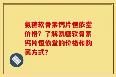 氨糖软骨素钙片恒依堂价格？了解氨糖软骨素钙片恒依堂的价格和购买方式？