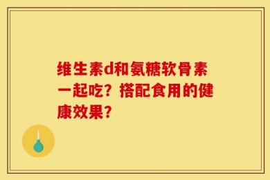 维生素d和氨糖软骨素一起吃？搭配食用的健康效果？