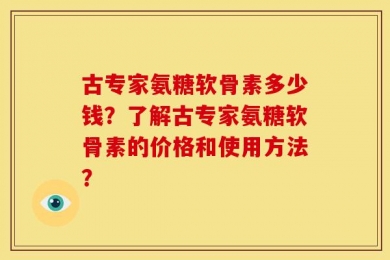 古专家氨糖软骨素多少钱？了解古专家氨糖软骨素的价格和使用方法？