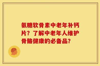 氨糖软骨素中老年补钙片？了解中老年人维护骨骼健康的必备品？