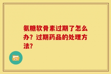 氨糖软骨素过期了怎么办？过期药品的处理方法？