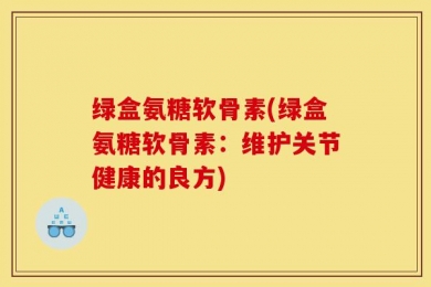 绿盒氨糖软骨素(绿盒氨糖软骨素：维护关节健康的良方)