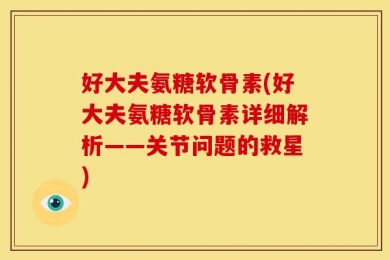 好大夫氨糖软骨素(好大夫氨糖软骨素详细解析——关节问题的救星)