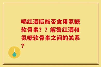 喝红酒后能否食用氨糖软骨素？？解答红酒和氨糖软骨素之间的关系？
