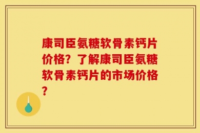 康司臣氨糖软骨素钙片价格？了解康司臣氨糖软骨素钙片的市场价格？