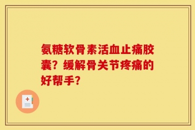 氨糖软骨素活血止痛胶囊？缓解骨关节疼痛的好帮手？