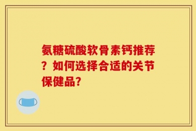 氨糖硫酸软骨素钙推荐？如何选择合适的关节保健品？