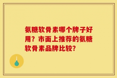 氨糖软骨素哪个牌子好用？市面上推荐的氨糖软骨素品牌比较？