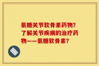 氨糖关节软骨素药物？了解关节疾病的治疗药物——氨糖软骨素？