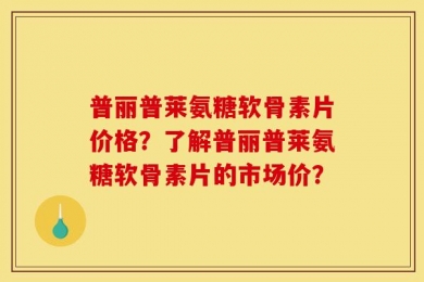 普丽普莱氨糖软骨素片价格？了解普丽普莱氨糖软骨素片的市场价？