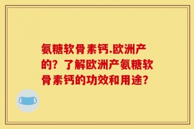 氨糖软骨素钙.欧洲产的？了解欧洲产氨糖软骨素钙的功效和用途？