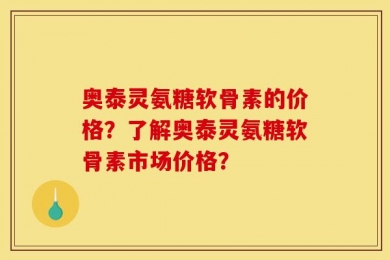 奥泰灵氨糖软骨素的价格？了解奥泰灵氨糖软骨素市场价格？