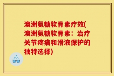 澳洲氨糖软骨素疗效(澳洲氨糖软骨素：治疗关节疼痛和滑液保护的独特选择)