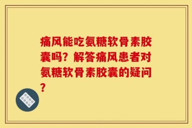 痛风能吃氨糖软骨素胶囊吗？解答痛风患者对氨糖软骨素胶囊的疑问？