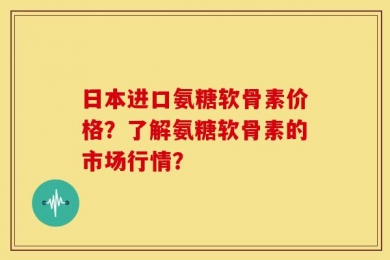 日本进口氨糖软骨素价格？了解氨糖软骨素的市场行情？