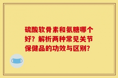 硫酸软骨素和氨糖哪个好？解析两种常见关节保健品的功效与区别？