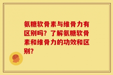 氨糖软骨素与维骨力有区别吗？了解氨糖软骨素和维骨力的功效和区别？