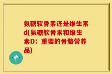 氨糖软骨素还是维生素d(氨糖软骨素和维生素D：重要的骨骼营养品)