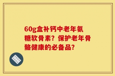 60g盒补钙中老年氨糖软骨素？保护老年骨骼健康的必备品？