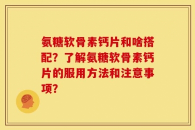 氨糖软骨素钙片和啥搭配？了解氨糖软骨素钙片的服用方法和注意事项？