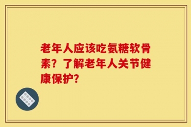 老年人应该吃氨糖软骨素？了解老年人关节健康保护？