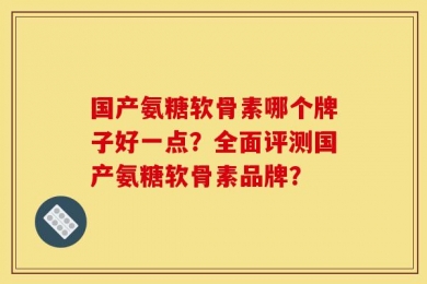 国产氨糖软骨素哪个牌子好一点？全面评测国产氨糖软骨素品牌？